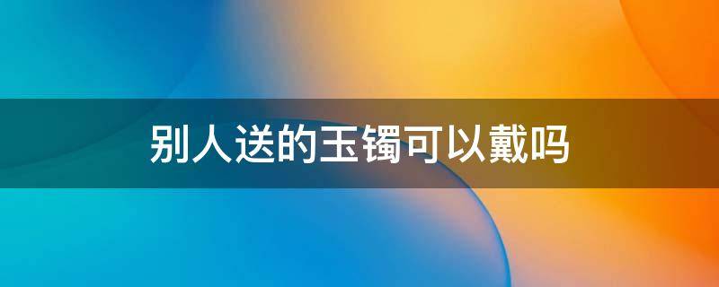 别人送的玉镯可以戴吗 别人送的翡翠手镯可以戴吗