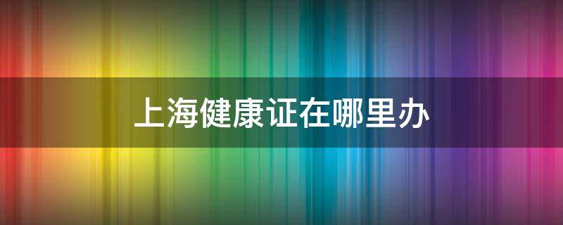 上海健康证在哪里办 在上海办健康证在哪里办呀