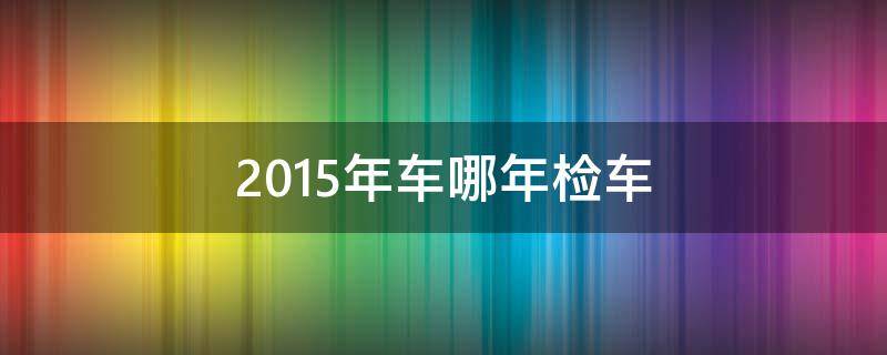 2015年车哪年检车 2015买的车啥时年检