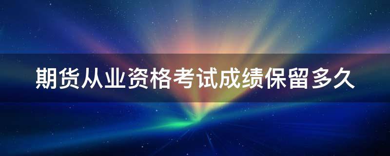 期货从业资格考试成绩保留多久 期货从业资格考试成绩保留几年