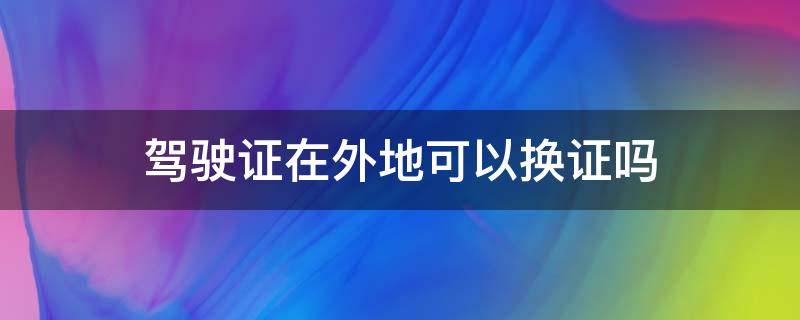 驾驶证在外地可以换证吗 北京的驾驶证在外地可以换证吗