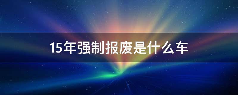 15年强制报废是什么车 有的车15年强制报废怎么回事