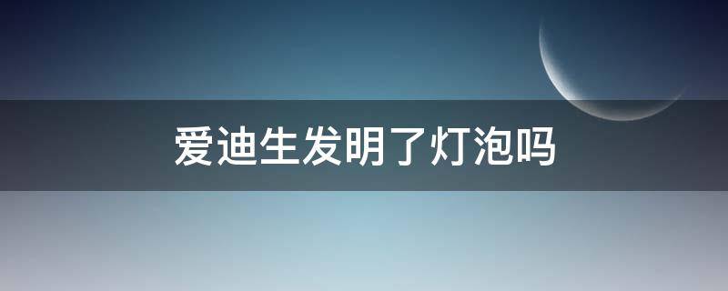 爱迪生发明了灯泡吗（爱迪生是不是发明了灯泡）