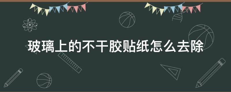 玻璃上的不干胶贴纸怎么去除 怎样处理不干胶纸贴在玻璃上