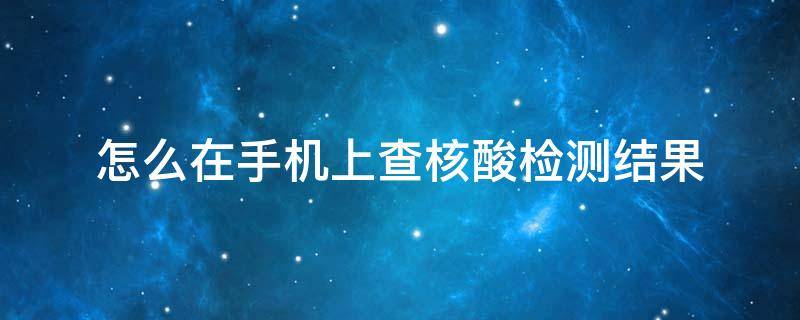 怎么在手机上查核酸检测结果 怎么在手机上查核酸检测结果并打印