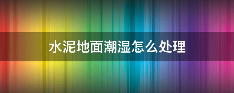 水泥地面潮湿怎么处理 水泥地面潮湿如何处理