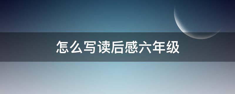 怎么写读后感六年级（怎么写读后感六年级上册）