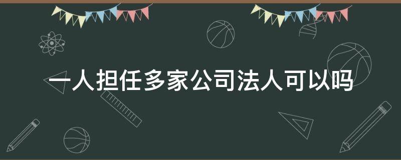 一人担任多家公司法人可以吗（一人可否担任多家公司法人）