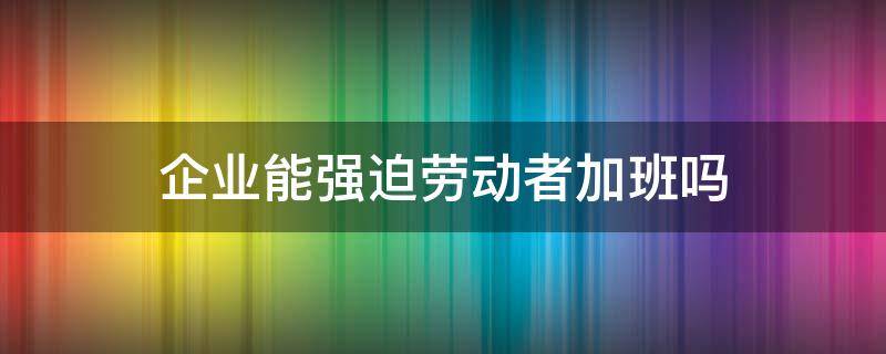 企业能强迫劳动者加班吗 企业强迫劳动者加班不给报酬合法