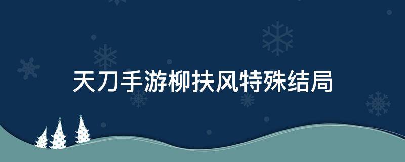 天刀手游柳扶风特殊结局（天刀手游柳扶风特殊结局怎么解锁）