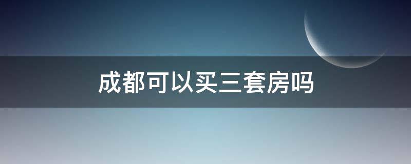 成都可以买三套房吗（成都能不能买第三套房）