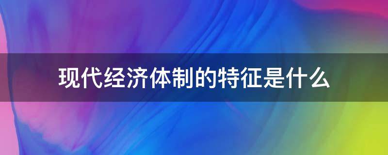 现代经济体制的特征是什么（现代经济体制的特征有哪些）