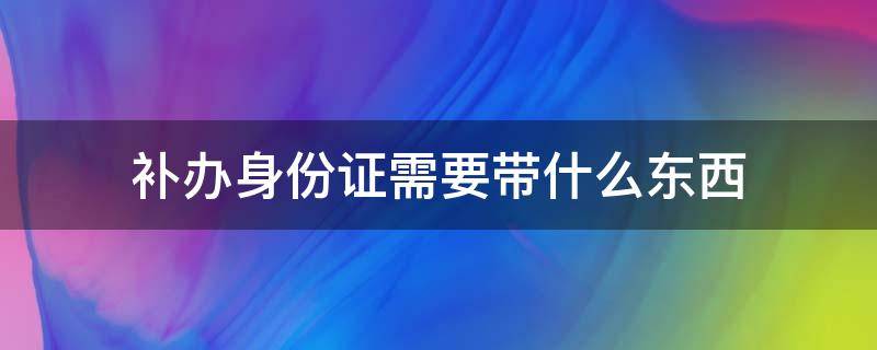 补办身份证需要带什么东西（重新补办身份证需要带什么东西）