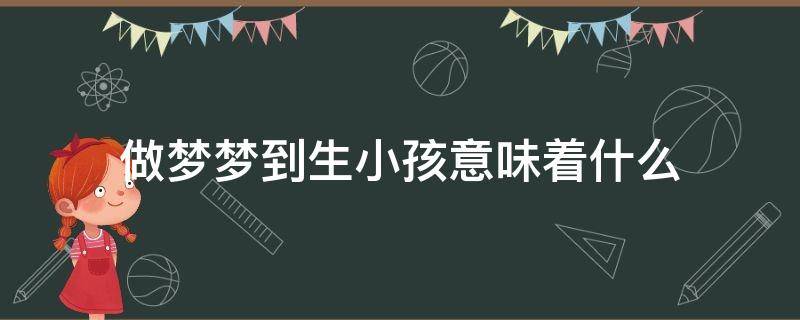 做梦梦到生小孩意味着什么 做梦梦到生小孩意味着什么意思