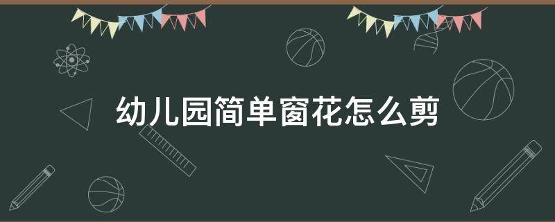 幼儿园简单窗花怎么剪 幼儿园最简单剪窗花