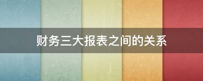 财务三大报表之间的关系（企业的三大主要财务报表之间的关系）