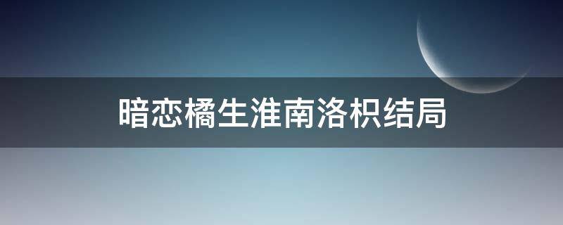 暗恋橘生淮南洛枳结局 暗恋橘生淮南洛枳剧情