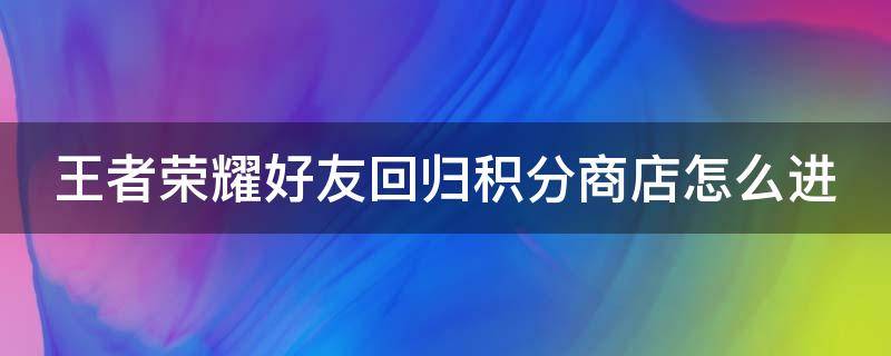 王者荣耀好友回归积分商店怎么进（王者回归好友积分一天可以弄多少）