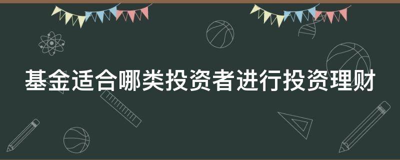 基金适合哪类投资者进行投资理财（基金适合哪类投资者进行投资理财产品）