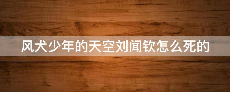 风犬少年的天空刘闻钦怎么死的 风犬少年的天空刘闻钦原型结局