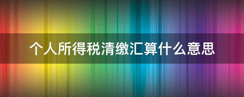 个人所得税清缴汇算什么意思 个人所得税汇算清缴是怎么回事