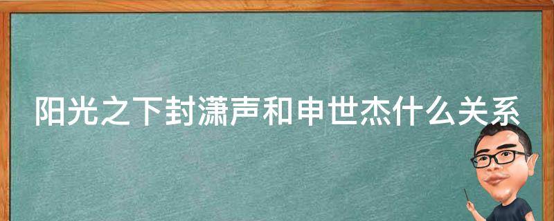 阳光之下封潇声和申世杰什么关系（阳光之下申世杰和封潇声是亲兄弟吗）