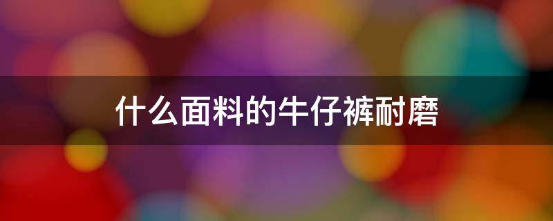 什么面料的牛仔裤耐磨（什么材料的牛仔裤最耐磨）