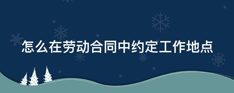 怎么在劳动合同中约定工作地点 劳动合同签订地点怎么填写