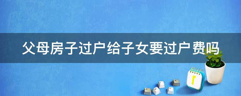 父母房子过户给子女要过户费吗 父母房子过户给子女要过户费吗需多少钱