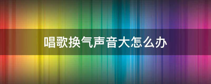 唱歌换气声音大怎么办 唱歌换气声音大怎么解决