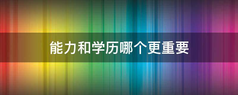 能力和学历哪个更重要（能力和学历哪个更重要辩论赛反方问题）