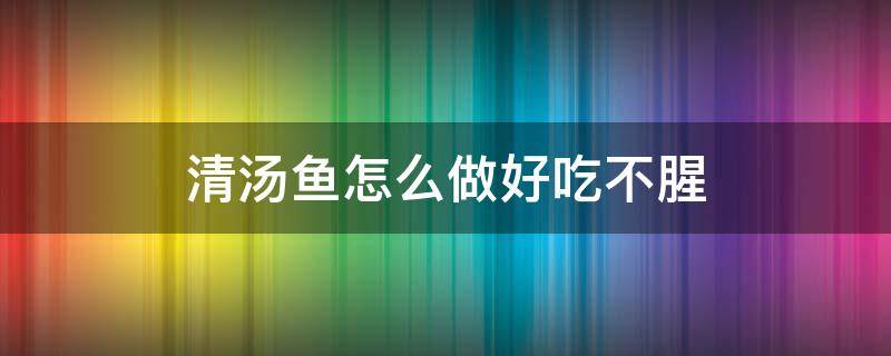 清汤鱼怎么做好吃不腥（清汤鱼要怎么做才好吃）