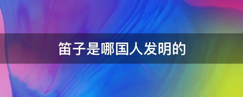 笛子是哪国人发明的 笛子是哪个国家人发明的