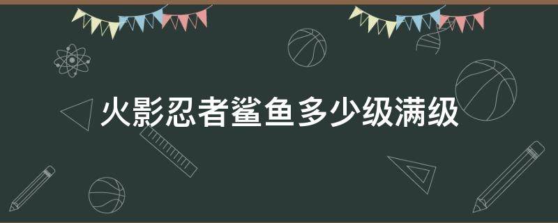 火影忍者鲨鱼多少级满级 火影忍者鲨鱼满级多少级?