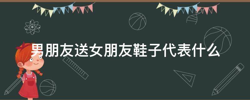 男朋友送女朋友鞋子代表什么（女朋友送男朋友鞋子是什么意思啊）