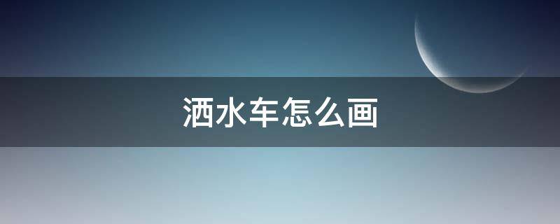 洒水车怎么画（洒水车怎么画又简单又漂亮）