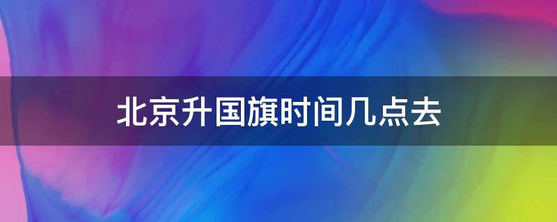 北京升国旗时间几点去 北京升国旗要几点去