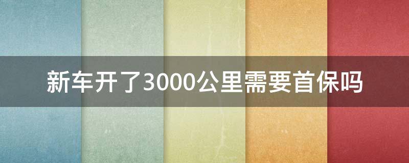 新车开了3000公里需要首保吗 新车开了3千多公里首保好吗