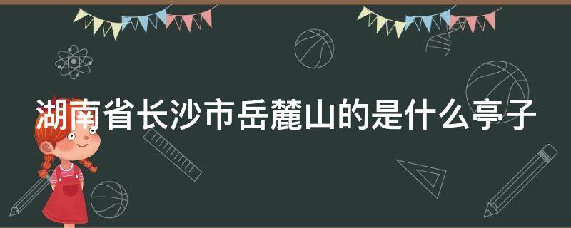 湖南省长沙市岳麓山的是什么亭子（湖南长沙岳麓山上的什么亭）