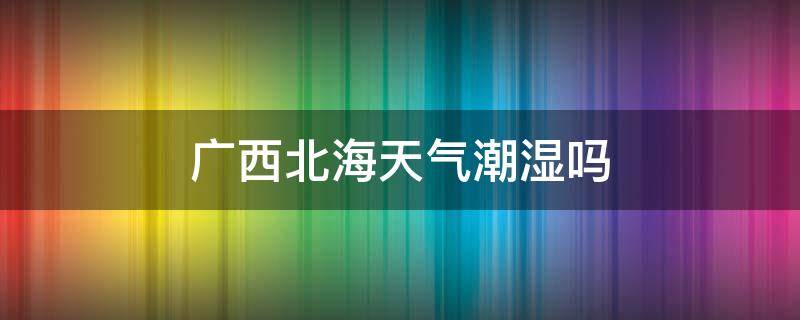 广西北海天气潮湿吗 广西北海潮不潮湿