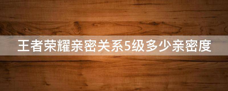 王者荣耀亲密关系5级多少亲密度 王者荣耀亲密关系5级多少亲密度一级