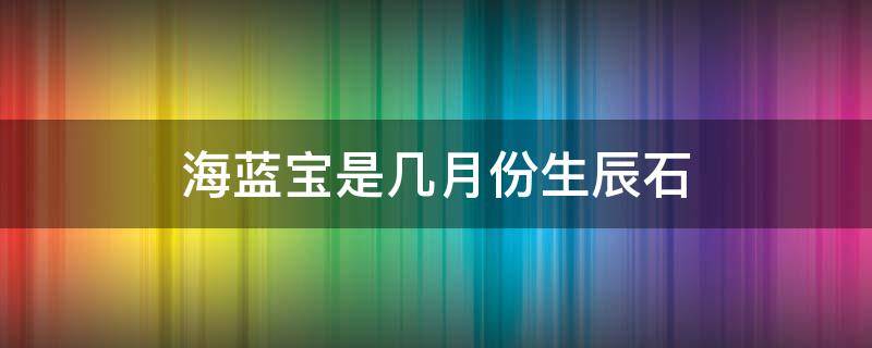 海蓝宝是几月份生辰石（海蓝宝是几月的生辰石）