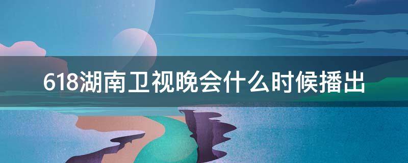 618湖南卫视晚会什么时候播出 湖南卫视618晚会2020直播