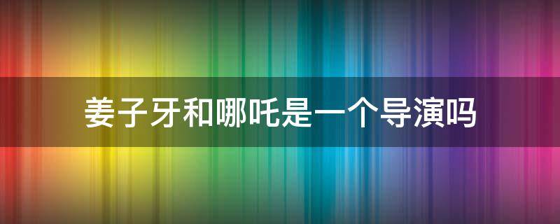 姜子牙和哪吒是一个导演吗（姜子牙导演和哪吒导演什么关系）