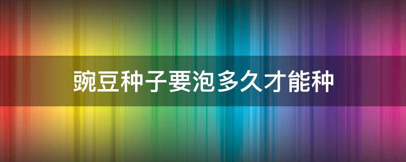 豌豆种子要泡多久才能种 豌豆种子浸泡多久