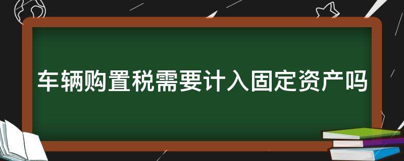 车辆购置税需要计入固定资产吗（车辆购置税需要计入固定资产吗为什么）