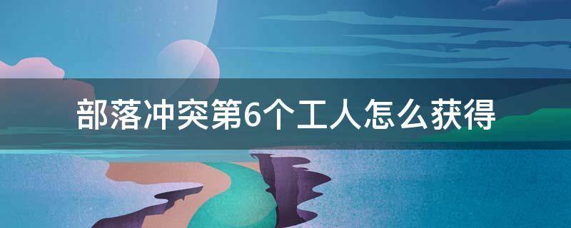 部落冲突第6个工人怎么获得 部落冲突怎么样获得第六个工人