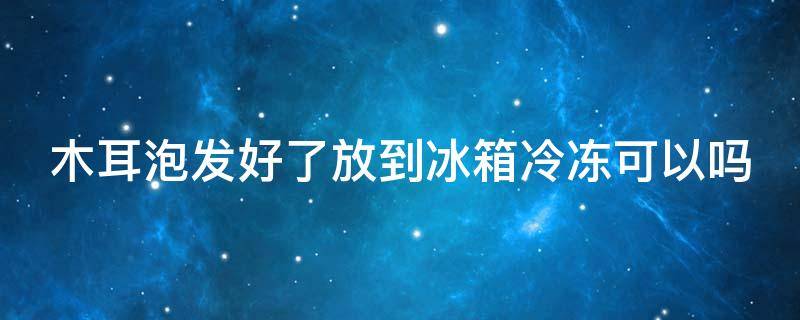 木耳泡发好了放到冰箱冷冻可以吗 木耳泡发后能不能冷冻