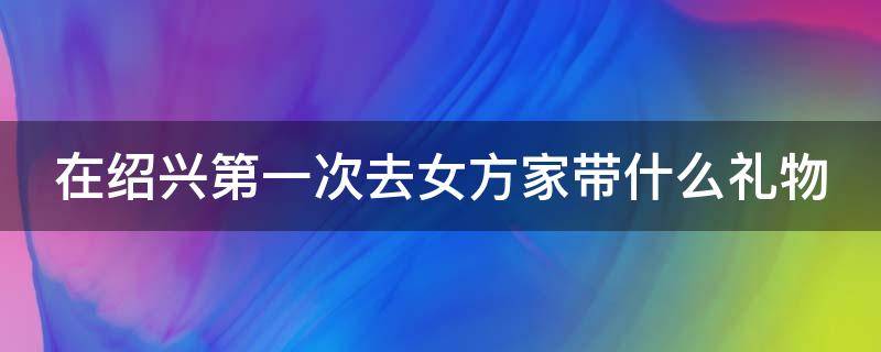 在绍兴第一次去女方家带什么礼物 绍兴第一次见亲家要买什么礼物