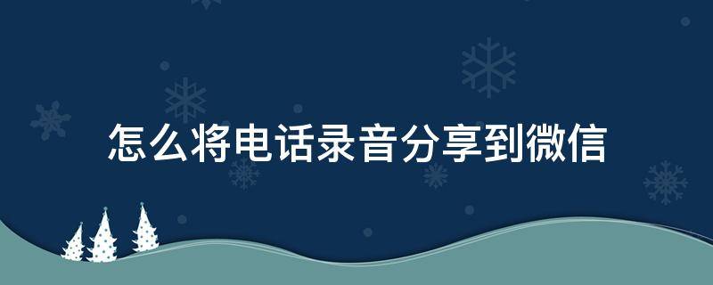 怎么将电话录音分享到微信（怎么把通话录音分享微信）